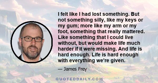 I felt like I had lost something. But not something silly, like my keys or my gum; more like my arm or my foot, something that really mattered. Like something that I could live without, but would make life much harder