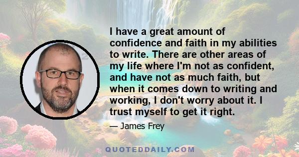 I have a great amount of confidence and faith in my abilities to write. There are other areas of my life where I'm not as confident, and have not as much faith, but when it comes down to writing and working, I don't