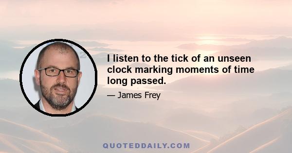 I listen to the tick of an unseen clock marking moments of time long passed.