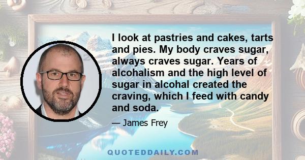 I look at pastries and cakes, tarts and pies. My body craves sugar, always craves sugar. Years of alcohalism and the high level of sugar in alcohal created the craving, which I feed with candy and soda.