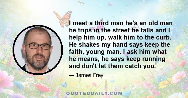 I meet a third man he's an old man he trips in the street he falls and I help him up, walk him to the curb. He shakes my hand says keep the faith, young man. I ask him what he means, he says keep running and don't let