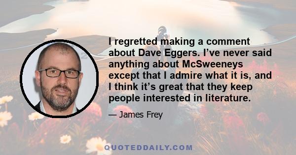 I regretted making a comment about Dave Eggers. I’ve never said anything about McSweeneys except that I admire what it is, and I think it’s great that they keep people interested in literature.