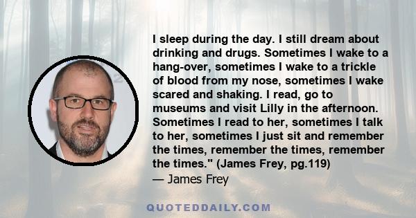 I sleep during the day. I still dream about drinking and drugs. Sometimes I wake to a hang-over, sometimes I wake to a trickle of blood from my nose, sometimes I wake scared and shaking. I read, go to museums and visit