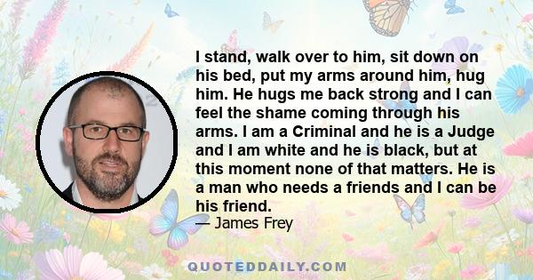 I stand, walk over to him, sit down on his bed, put my arms around him, hug him. He hugs me back strong and I can feel the shame coming through his arms. I am a Criminal and he is a Judge and I am white and he is black, 