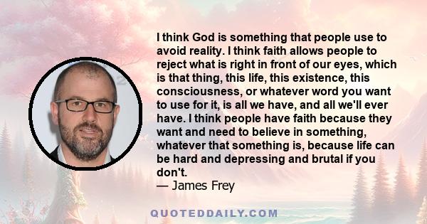 I think God is something that people use to avoid reality. I think faith allows people to reject what is right in front of our eyes, which is that thing, this life, this existence, this consciousness, or whatever word