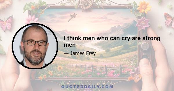 I think men who can cry are strong men