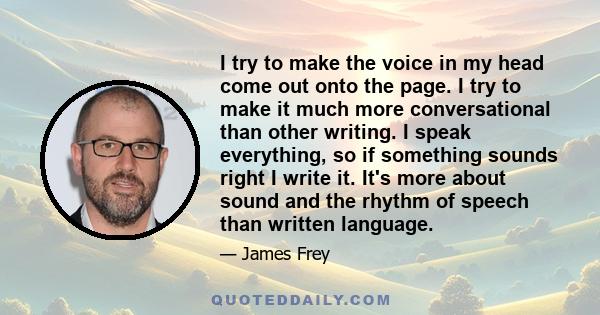 I try to make the voice in my head come out onto the page. I try to make it much more conversational than other writing. I speak everything, so if something sounds right I write it. It's more about sound and the rhythm