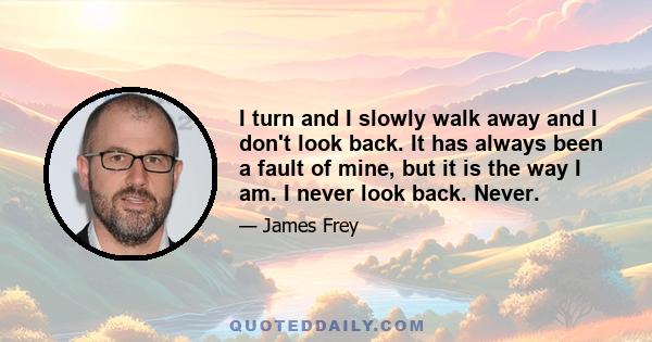 I turn and I slowly walk away and I don't look back. It has always been a fault of mine, but it is the way I am. I never look back. Never.