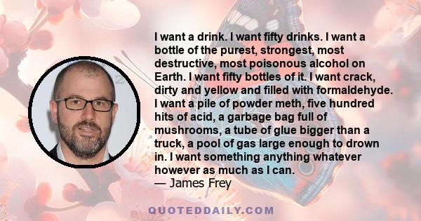 I want a drink. I want fifty drinks. I want a bottle of the purest, strongest, most destructive, most poisonous alcohol on Earth. I want fifty bottles of it. I want crack, dirty and yellow and filled with formaldehyde.