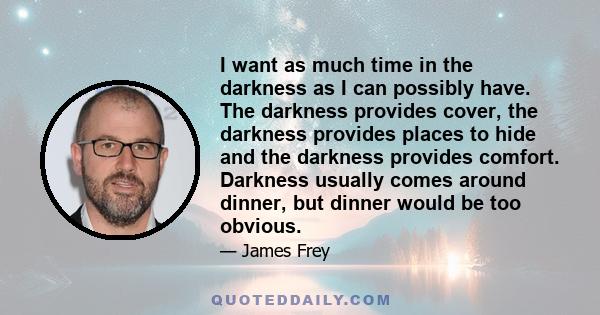 I want as much time in the darkness as I can possibly have. The darkness provides cover, the darkness provides places to hide and the darkness provides comfort. Darkness usually comes around dinner, but dinner would be