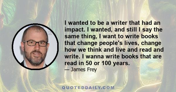 I wanted to be a writer that had an impact. I wanted, and still I say the same thing, I want to write books that change people's lives, change how we think and live and read and write. I wanna write books that are read