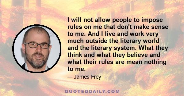 I will not allow people to impose rules on me that don't make sense to me. And I live and work very much outside the literary world and the literary system. What they think and what they believe and what their rules are 