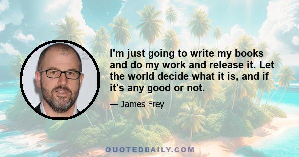 I'm just going to write my books and do my work and release it. Let the world decide what it is, and if it's any good or not.