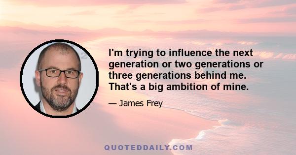 I'm trying to influence the next generation or two generations or three generations behind me. That's a big ambition of mine.