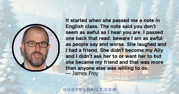 It started when she passed me a note in English class. The note said you don't seem as awful as I hear you are. I passed one back that read: beware I am as awful as people say and worse. She laughed and I had a friend.