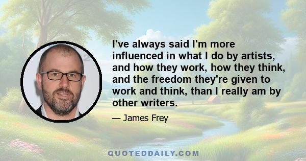 I've always said I'm more influenced in what I do by artists, and how they work, how they think, and the freedom they're given to work and think, than I really am by other writers.