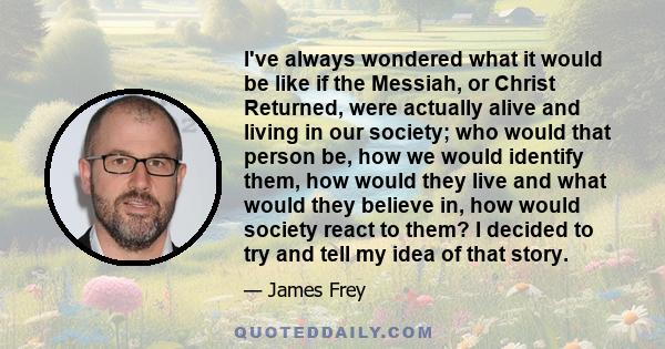 I've always wondered what it would be like if the Messiah, or Christ Returned, were actually alive and living in our society; who would that person be, how we would identify them, how would they live and what would they 