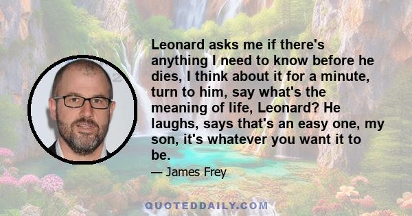 Leonard asks me if there's anything I need to know before he dies, I think about it for a minute, turn to him, say what's the meaning of life, Leonard? He laughs, says that's an easy one, my son, it's whatever you want