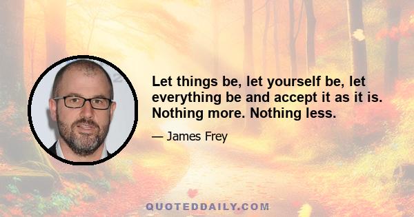 Let things be, let yourself be, let everything be and accept it as it is. Nothing more. Nothing less.