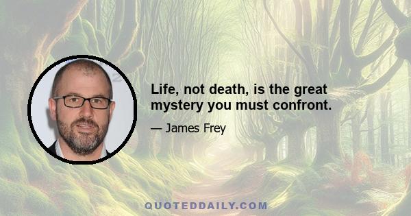 Life, not death, is the great mystery you must confront.