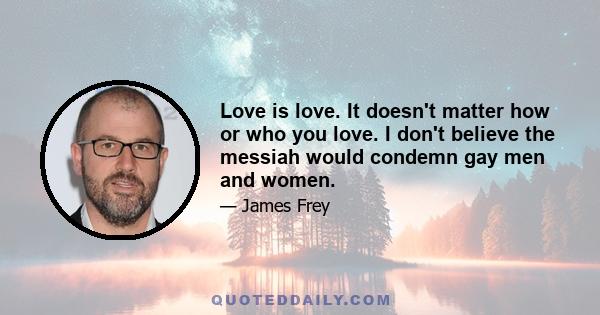 Love is love. It doesn't matter how or who you love. I don't believe the messiah would condemn gay men and women.