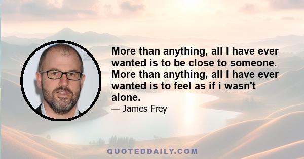 More than anything, all I have ever wanted is to be close to someone. More than anything, all I have ever wanted is to feel as if i wasn't alone.