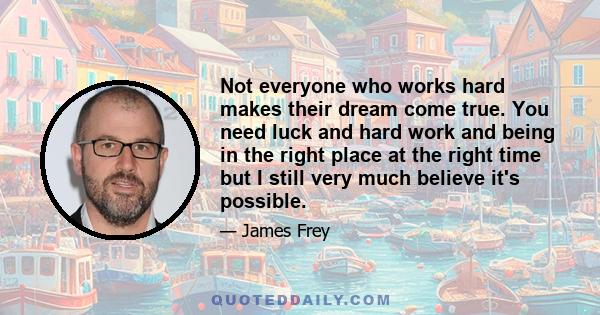 Not everyone who works hard makes their dream come true. You need luck and hard work and being in the right place at the right time but I still very much believe it's possible.