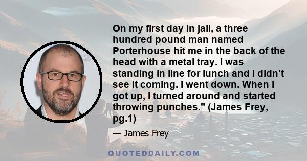 On my first day in jail, a three hundred pound man named Porterhouse hit me in the back of the head with a metal tray. I was standing in line for lunch and I didn't see it coming. I went down. When I got up, I turned