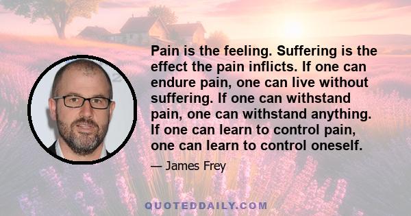 Pain is the feeling. Suffering is the effect the pain inflicts. If one can endure pain, one can live without suffering. If one can withstand pain, one can withstand anything. If one can learn to control pain, one can