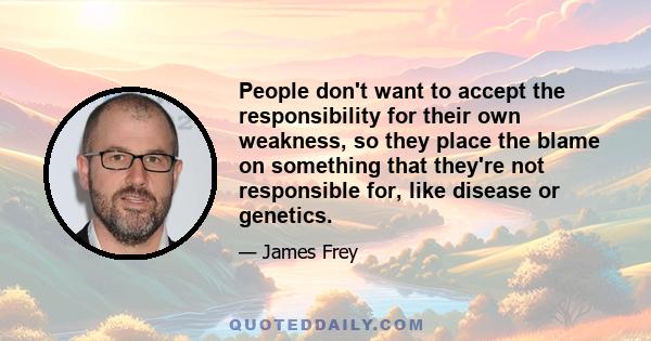 People don't want to accept the responsibility for their own weakness, so they place the blame on something that they're not responsible for, like disease or genetics.