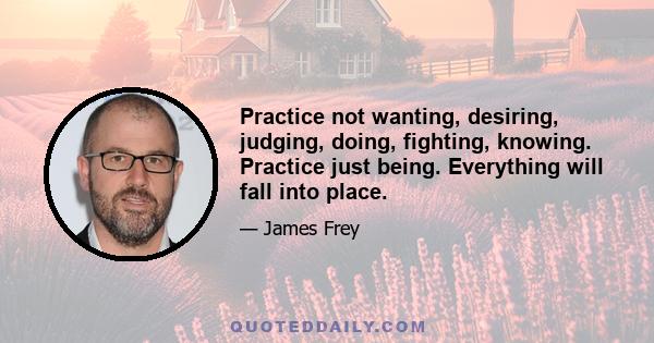 Practice not wanting, desiring, judging, doing, fighting, knowing. Practice just being. Everything will fall into place.