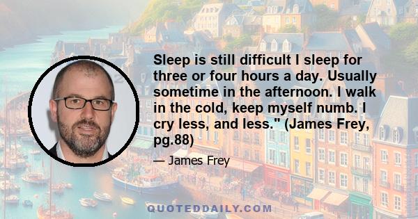 Sleep is still difficult I sleep for three or four hours a day. Usually sometime in the afternoon. I walk in the cold, keep myself numb. I cry less, and less. (James Frey, pg.88)