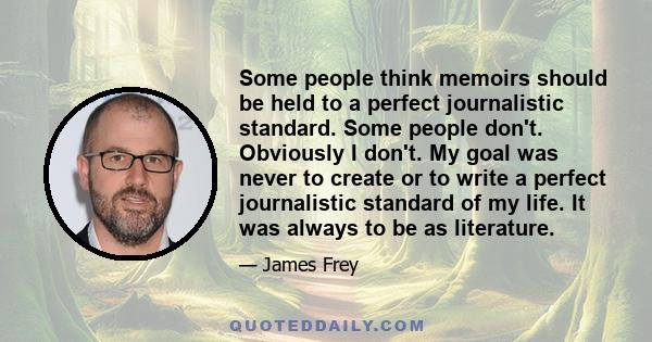 Some people think memoirs should be held to a perfect journalistic standard. Some people don't. Obviously I don't. My goal was never to create or to write a perfect journalistic standard of my life. It was always to be