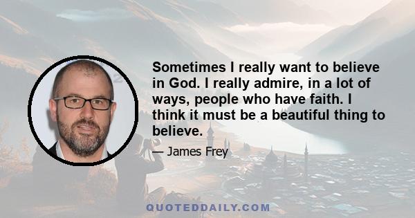 Sometimes I really want to believe in God. I really admire, in a lot of ways, people who have faith. I think it must be a beautiful thing to believe.