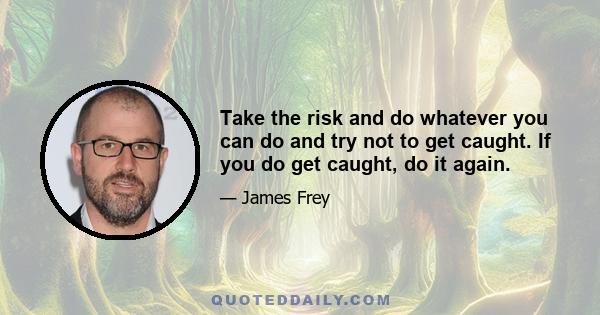 Take the risk and do whatever you can do and try not to get caught. If you do get caught, do it again.