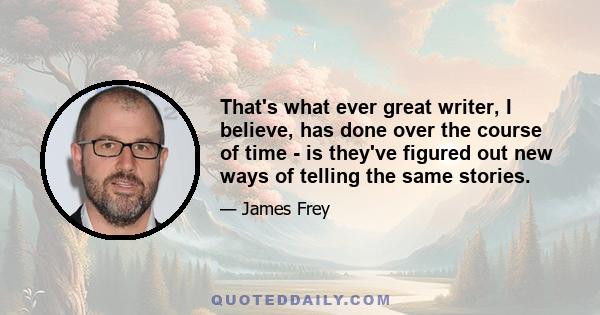 That's what ever great writer, I believe, has done over the course of time - is they've figured out new ways of telling the same stories.