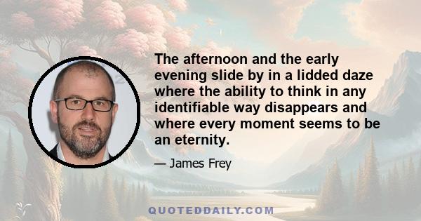 The afternoon and the early evening slide by in a lidded daze where the ability to think in any identifiable way disappears and where every moment seems to be an eternity.