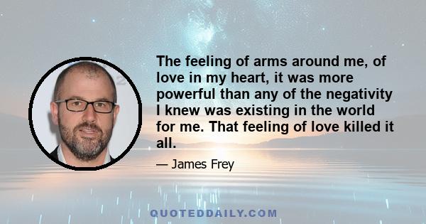 The feeling of arms around me, of love in my heart, it was more powerful than any of the negativity I knew was existing in the world for me. That feeling of love killed it all.