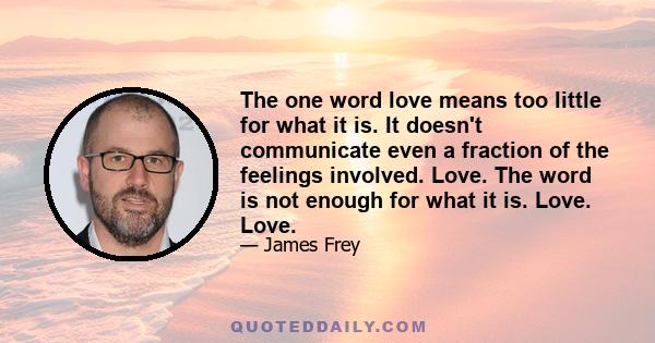 The one word love means too little for what it is. It doesn't communicate even a fraction of the feelings involved. Love. The word is not enough for what it is. Love. Love.