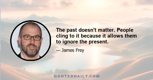 The past doesn't matter. People cling to it because it allows them to ignore the present.