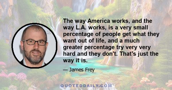 The way America works, and the way L.A. works, is a very small percentage of people get what they want out of life, and a much greater percentage try very very hard and they don't. That's just the way it is.