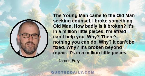 The Young Man came to the Old Man seeking counsel. I broke something, Old Man. How badly is it broken? It's in a million little pieces. I'm afraid I can't help you. Why? There's nothing you can do. Why? It can't be