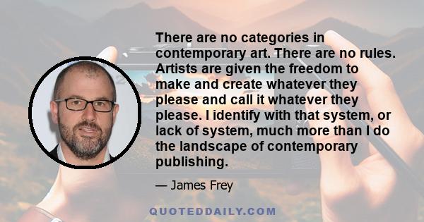 There are no categories in contemporary art. There are no rules. Artists are given the freedom to make and create whatever they please and call it whatever they please. I identify with that system, or lack of system,