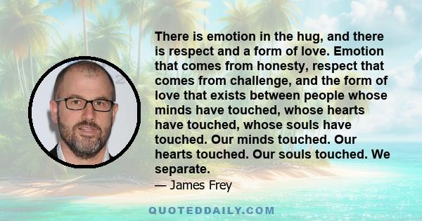 There is emotion in the hug, and there is respect and a form of love. Emotion that comes from honesty, respect that comes from challenge, and the form of love that exists between people whose minds have touched, whose