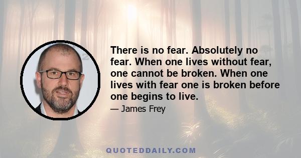 There is no fear. Absolutely no fear. When one lives without fear, one cannot be broken. When one lives with fear one is broken before one begins to live.