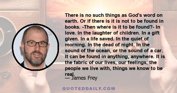 There is no such things as God's word on earth. Or if there is it is not to be found in books. -Then where is it to be found?- In love. In the laughter of children. In a gift given. In a life saved. In the quiet of