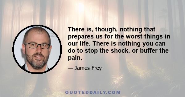 There is, though, nothing that prepares us for the worst things in our life. There is nothing you can do to stop the shock, or buffer the pain.