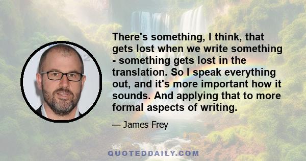 There's something, I think, that gets lost when we write something - something gets lost in the translation. So I speak everything out, and it's more important how it sounds. And applying that to more formal aspects of