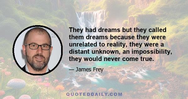 They had dreams but they called them dreams because they were unrelated to reality, they were a distant unknown, an impossibility, they would never come true.