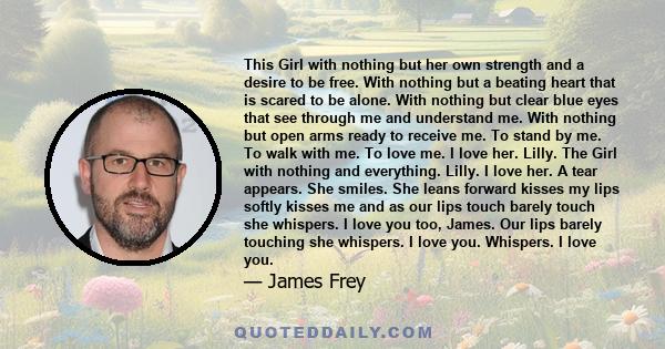 This Girl with nothing but her own strength and a desire to be free. With nothing but a beating heart that is scared to be alone. With nothing but clear blue eyes that see through me and understand me. With nothing but